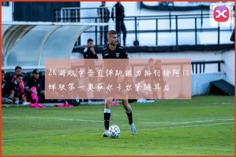 2K游戏中垂直弹跳能力排行榜阿门蝉联第一奥萨尔卡尔紧随其后